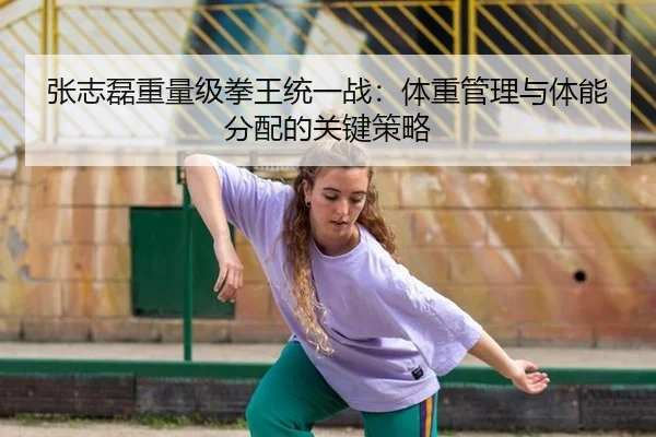 张志磊重量级拳王统一战：体重管理与体能分配的关键策略