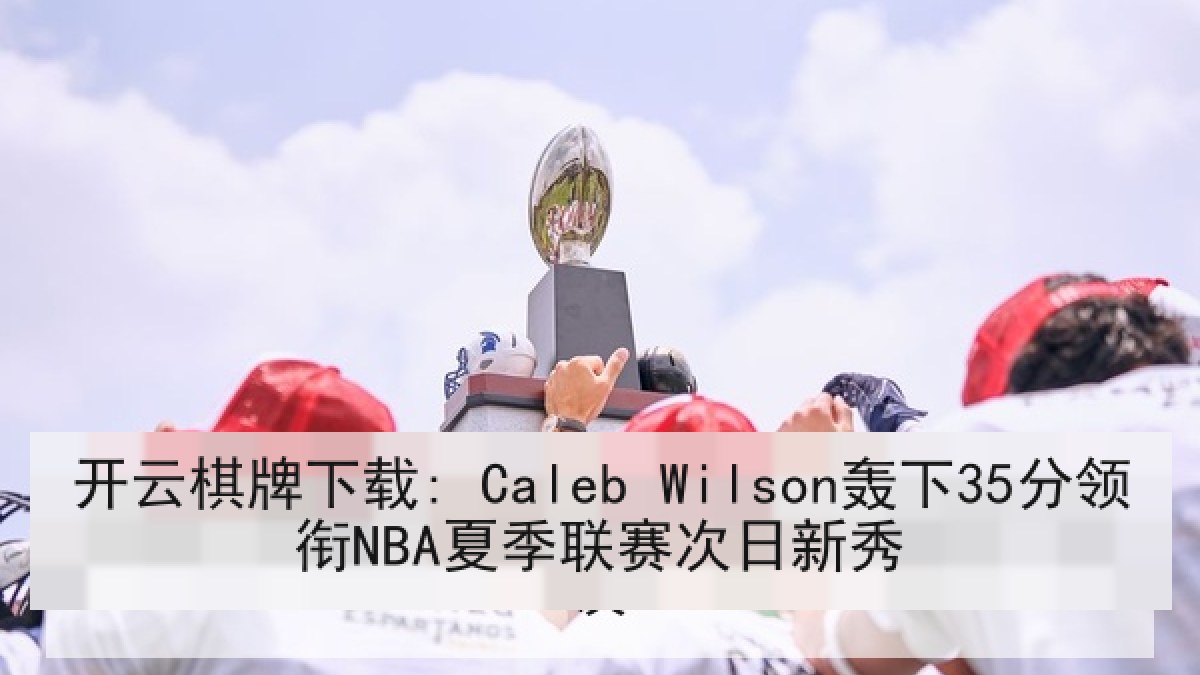 开云棋牌下载: Caleb Wilson轰下35分领衔NBA夏季联赛次日新秀