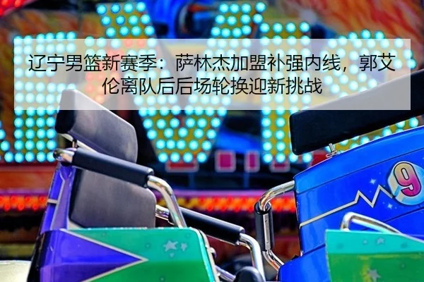 辽宁男篮新赛季：萨林杰加盟补强内线，郭艾伦离队后后场轮换迎新挑战