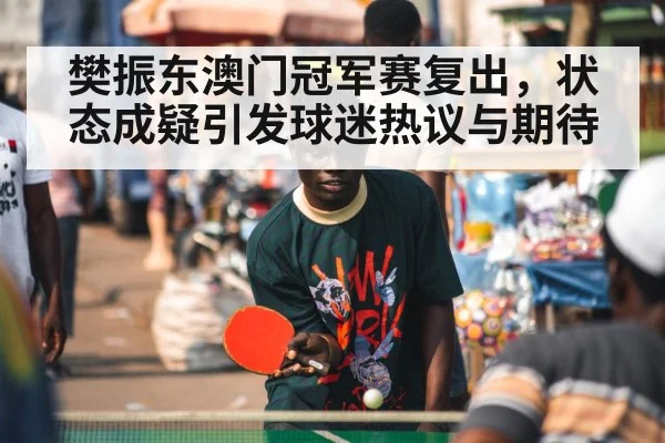 樊振东澳门冠军赛复出，状态成疑引发球迷热议与期待